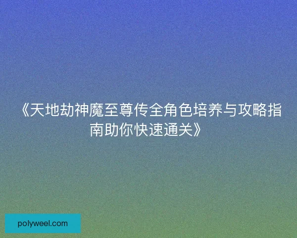 《天地劫神魔至尊传全角色培养与攻略指南助你快速通关》