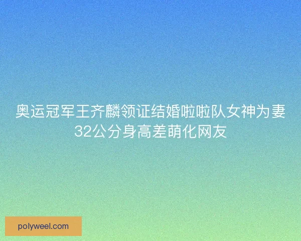 奥运冠军王齐麟领证结婚啦啦队女神为妻32公分身高差萌化网友